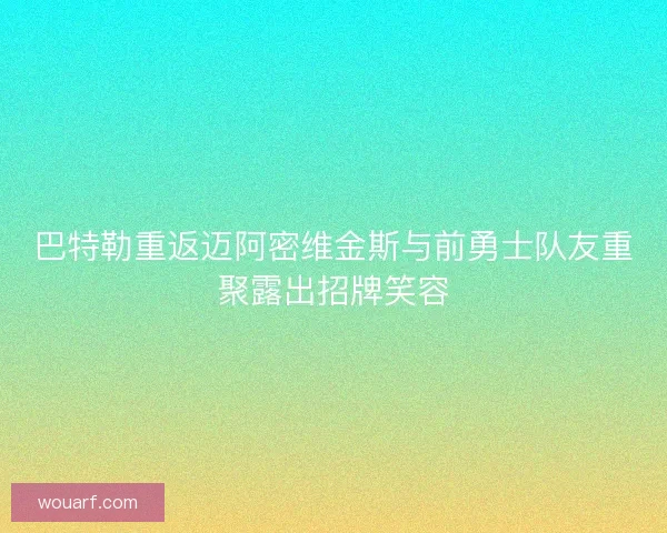巴特勒重返迈阿密维金斯与前勇士队友重聚露出招牌笑容