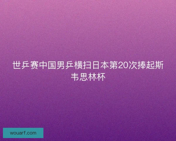 世乒赛中国男乒横扫日本第20次捧起斯韦思林杯