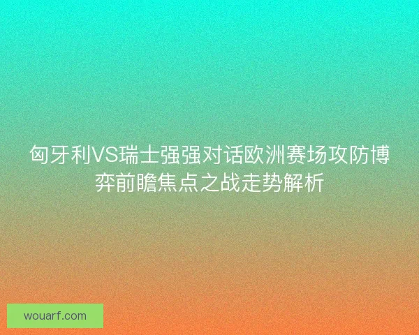 匈牙利VS瑞士强强对话欧洲赛场攻防博弈前瞻焦点之战走势解析