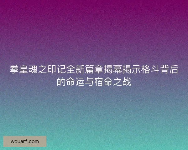 拳皇魂之印记全新篇章揭幕揭示格斗背后的命运与宿命之战