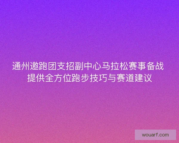 通州邀跑团支招副中心马拉松赛事备战 提供全方位跑步技巧与赛道建议